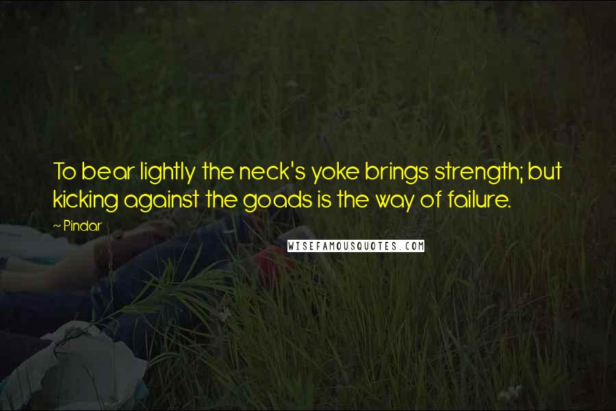 Pindar Quotes: To bear lightly the neck's yoke brings strength; but kicking against the goads is the way of failure.