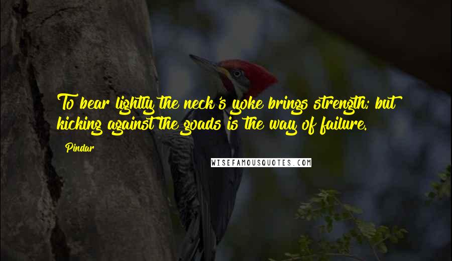 Pindar Quotes: To bear lightly the neck's yoke brings strength; but kicking against the goads is the way of failure.