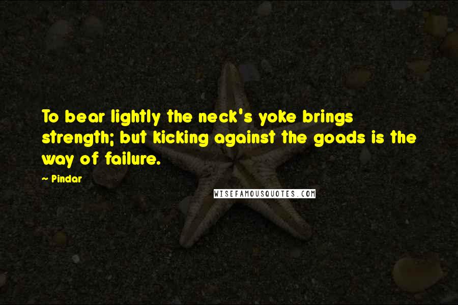 Pindar Quotes: To bear lightly the neck's yoke brings strength; but kicking against the goads is the way of failure.