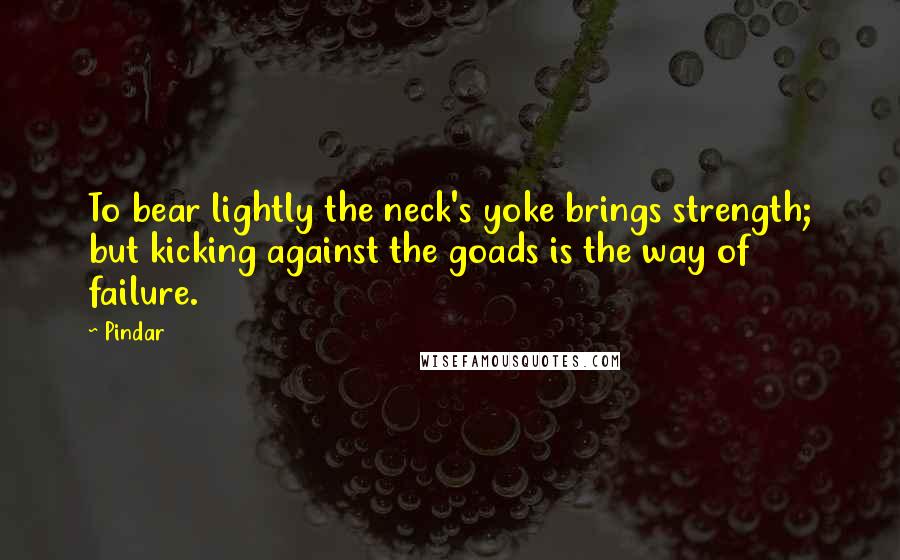 Pindar Quotes: To bear lightly the neck's yoke brings strength; but kicking against the goads is the way of failure.