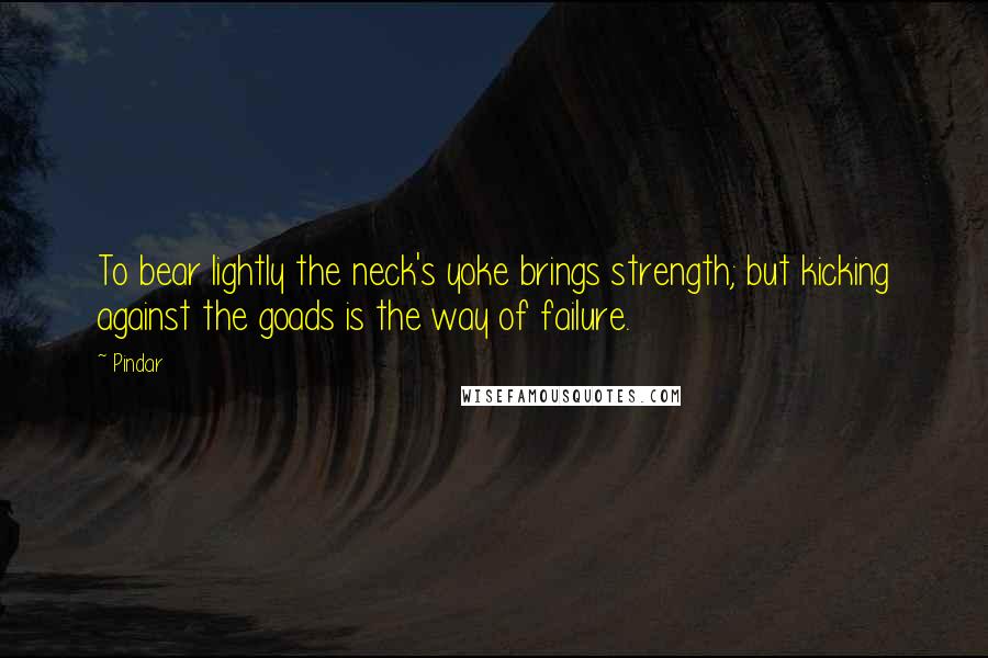 Pindar Quotes: To bear lightly the neck's yoke brings strength; but kicking against the goads is the way of failure.