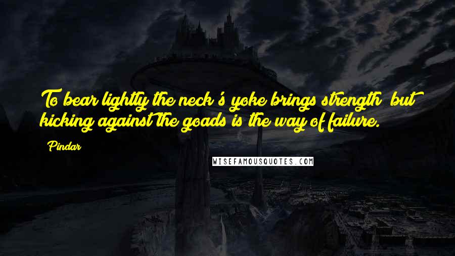 Pindar Quotes: To bear lightly the neck's yoke brings strength; but kicking against the goads is the way of failure.