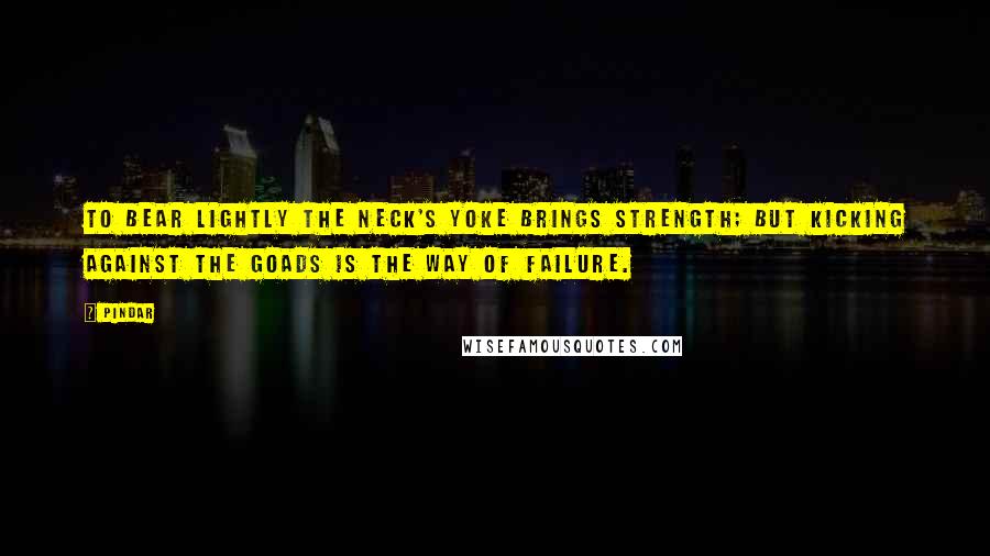 Pindar Quotes: To bear lightly the neck's yoke brings strength; but kicking against the goads is the way of failure.