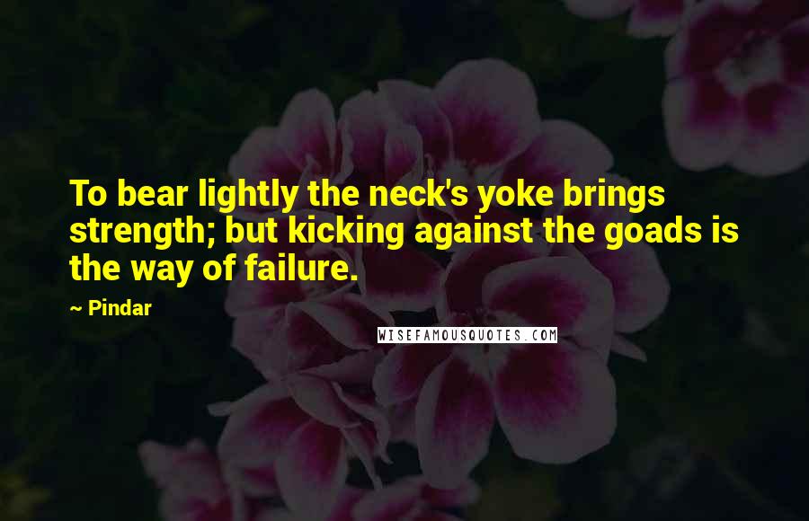 Pindar Quotes: To bear lightly the neck's yoke brings strength; but kicking against the goads is the way of failure.