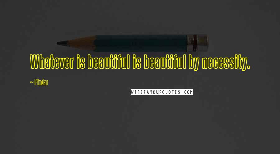 Pindar Quotes: Whatever is beautiful is beautiful by necessity.