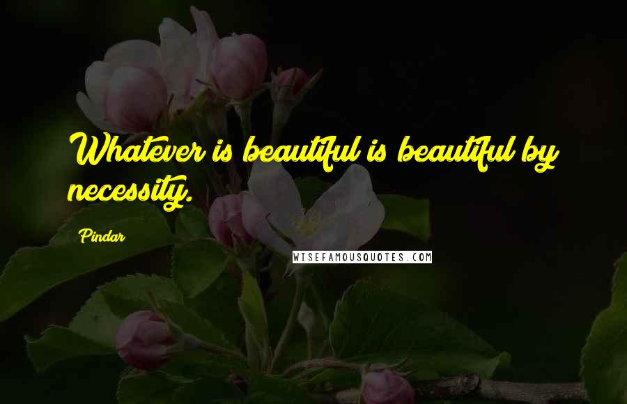 Pindar Quotes: Whatever is beautiful is beautiful by necessity.