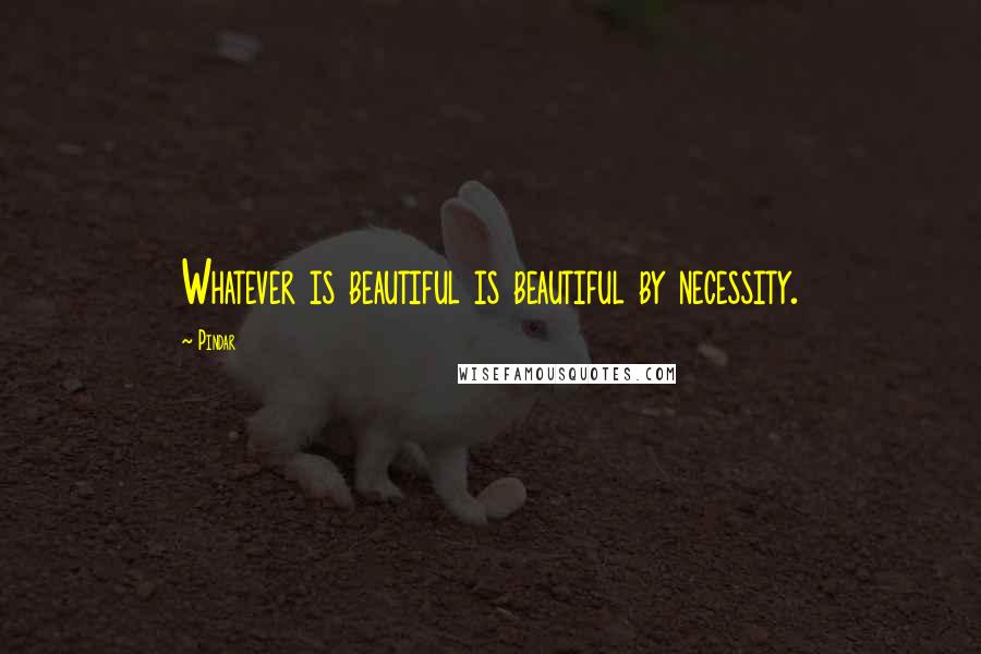 Pindar Quotes: Whatever is beautiful is beautiful by necessity.