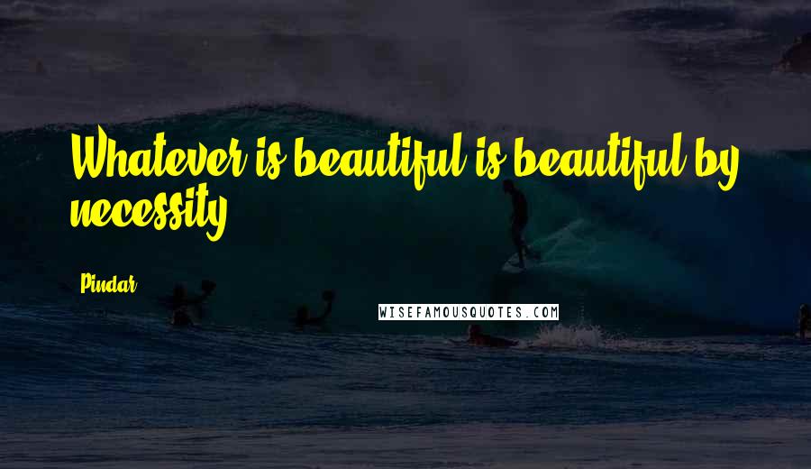 Pindar Quotes: Whatever is beautiful is beautiful by necessity.