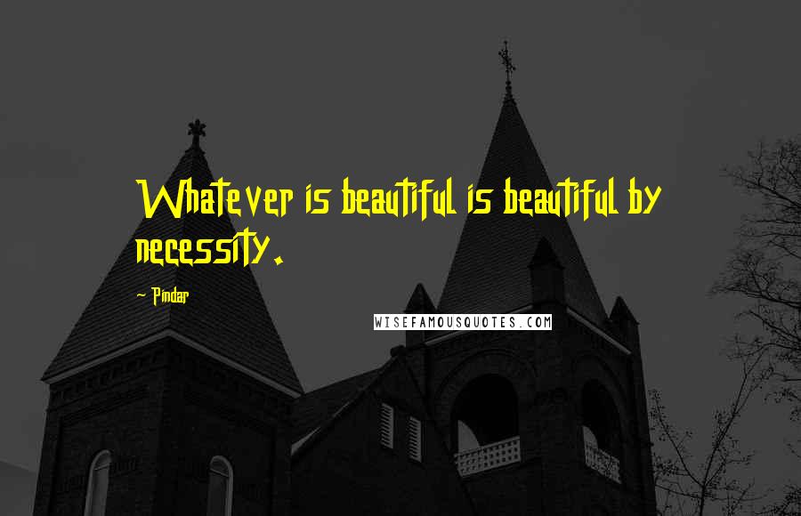 Pindar Quotes: Whatever is beautiful is beautiful by necessity.