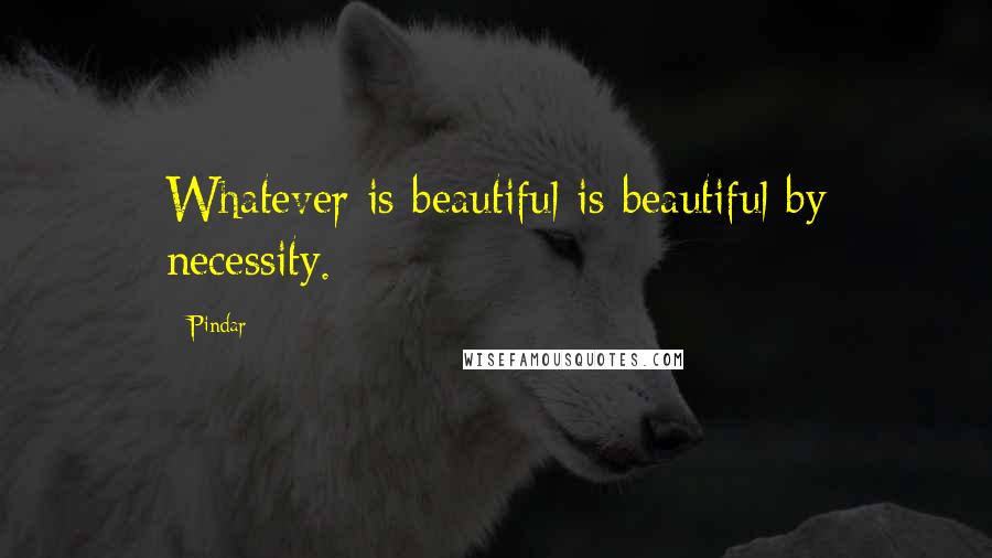 Pindar Quotes: Whatever is beautiful is beautiful by necessity.