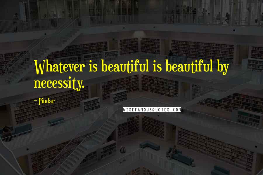 Pindar Quotes: Whatever is beautiful is beautiful by necessity.