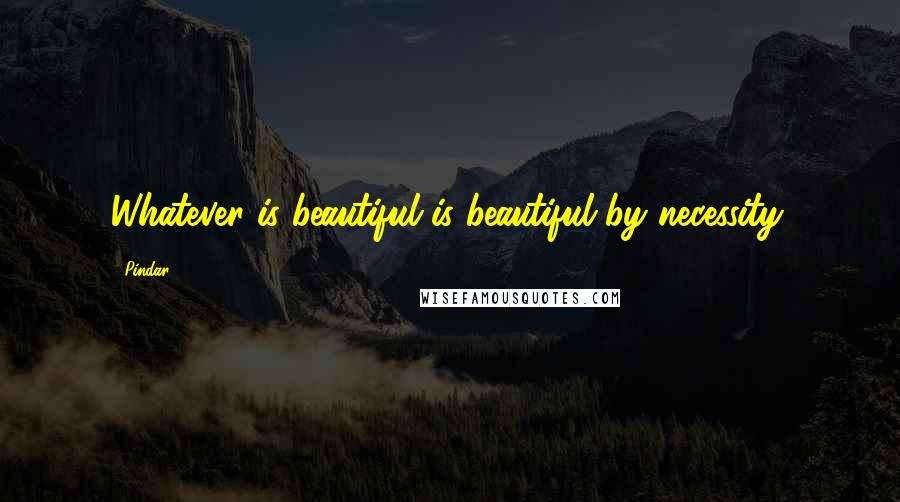 Pindar Quotes: Whatever is beautiful is beautiful by necessity.