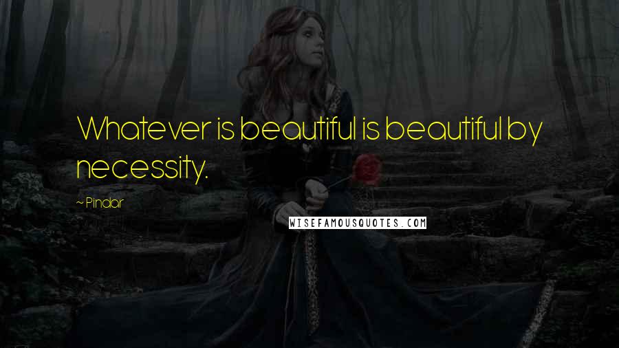 Pindar Quotes: Whatever is beautiful is beautiful by necessity.