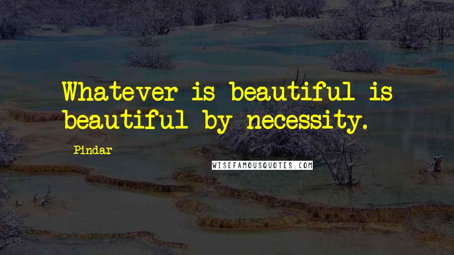 Pindar Quotes: Whatever is beautiful is beautiful by necessity.