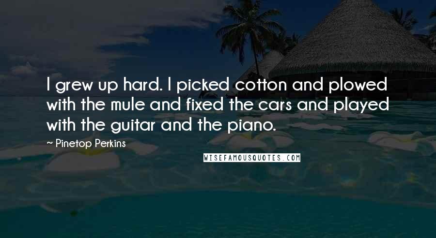 Pinetop Perkins Quotes: I grew up hard. I picked cotton and plowed with the mule and fixed the cars and played with the guitar and the piano.