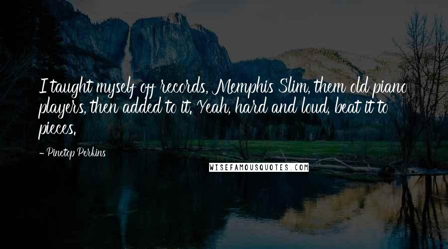 Pinetop Perkins Quotes: I taught myself off records, Memphis Slim, them old piano players, then added to it. Yeah, hard and loud, beat it to pieces.