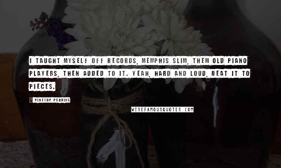 Pinetop Perkins Quotes: I taught myself off records, Memphis Slim, them old piano players, then added to it. Yeah, hard and loud, beat it to pieces.