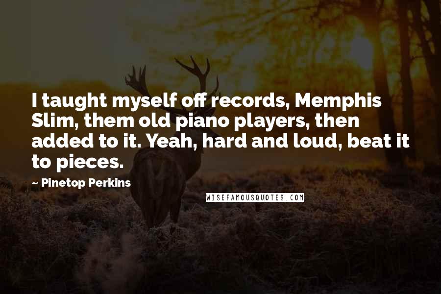 Pinetop Perkins Quotes: I taught myself off records, Memphis Slim, them old piano players, then added to it. Yeah, hard and loud, beat it to pieces.