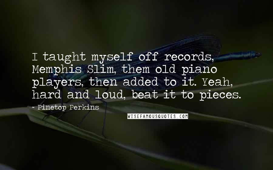 Pinetop Perkins Quotes: I taught myself off records, Memphis Slim, them old piano players, then added to it. Yeah, hard and loud, beat it to pieces.