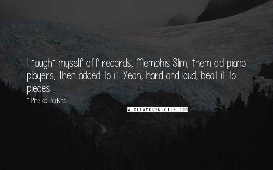 Pinetop Perkins Quotes: I taught myself off records, Memphis Slim, them old piano players, then added to it. Yeah, hard and loud, beat it to pieces.
