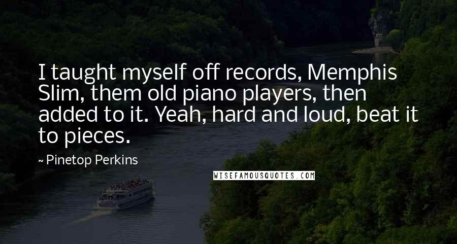 Pinetop Perkins Quotes: I taught myself off records, Memphis Slim, them old piano players, then added to it. Yeah, hard and loud, beat it to pieces.