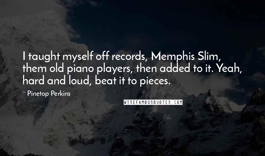 Pinetop Perkins Quotes: I taught myself off records, Memphis Slim, them old piano players, then added to it. Yeah, hard and loud, beat it to pieces.