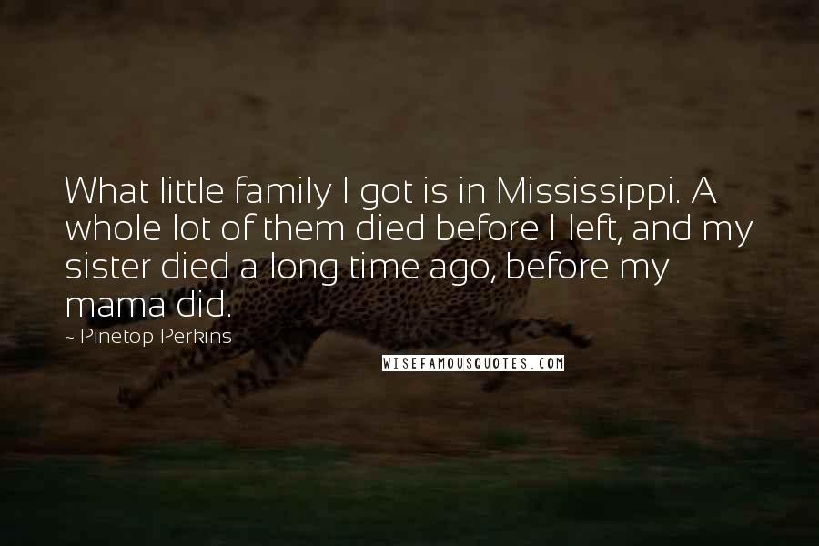 Pinetop Perkins Quotes: What little family I got is in Mississippi. A whole lot of them died before I left, and my sister died a long time ago, before my mama did.