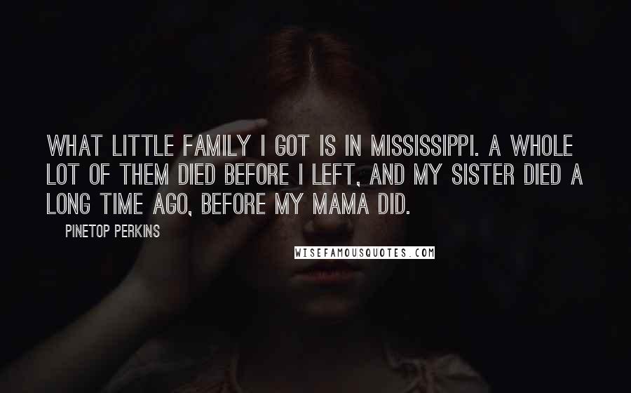 Pinetop Perkins Quotes: What little family I got is in Mississippi. A whole lot of them died before I left, and my sister died a long time ago, before my mama did.