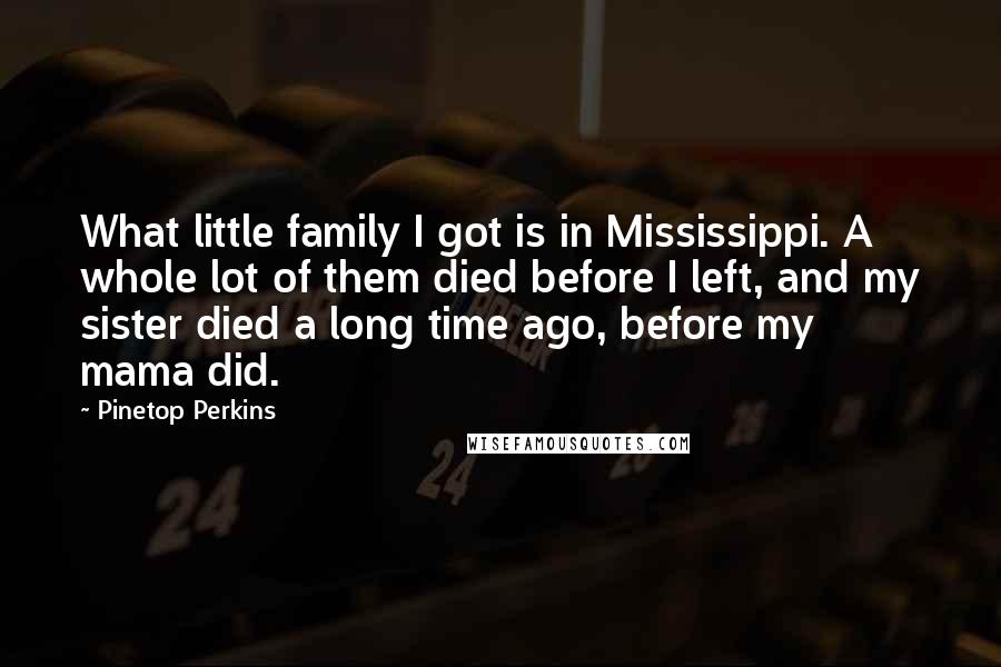 Pinetop Perkins Quotes: What little family I got is in Mississippi. A whole lot of them died before I left, and my sister died a long time ago, before my mama did.