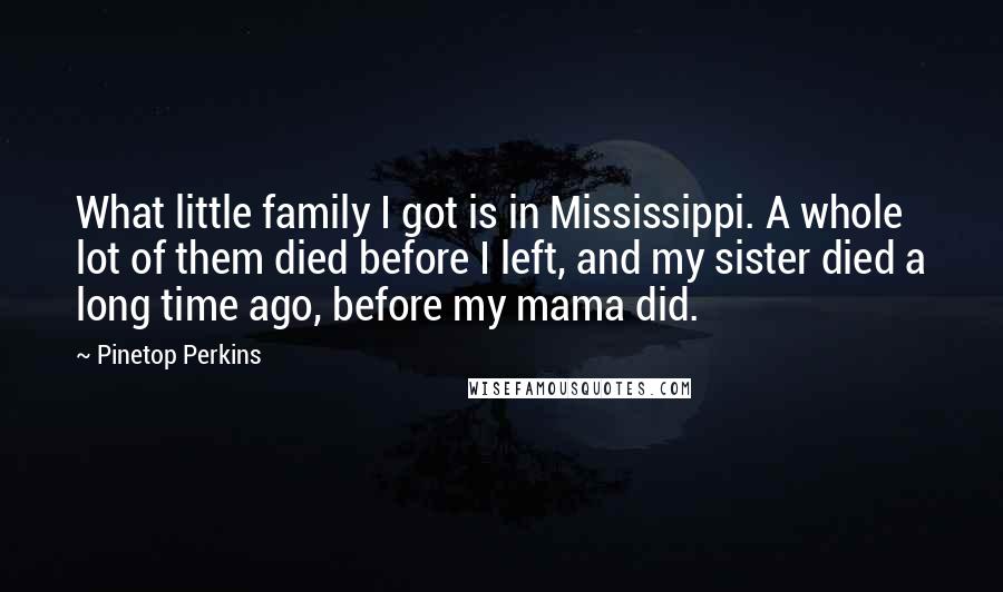 Pinetop Perkins Quotes: What little family I got is in Mississippi. A whole lot of them died before I left, and my sister died a long time ago, before my mama did.