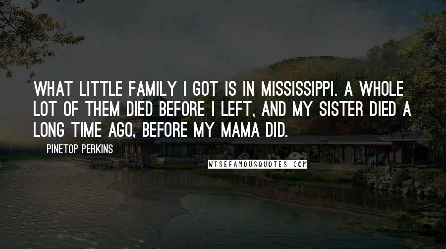 Pinetop Perkins Quotes: What little family I got is in Mississippi. A whole lot of them died before I left, and my sister died a long time ago, before my mama did.