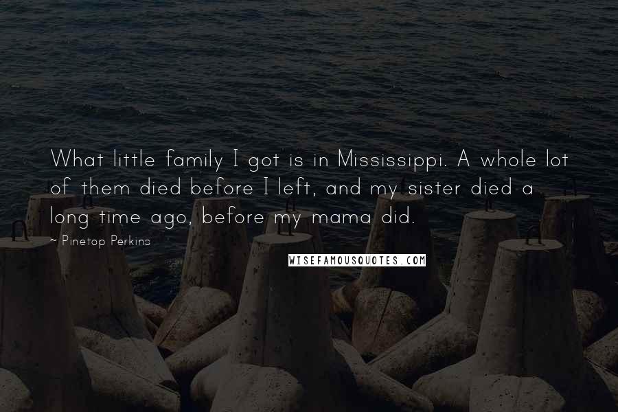 Pinetop Perkins Quotes: What little family I got is in Mississippi. A whole lot of them died before I left, and my sister died a long time ago, before my mama did.