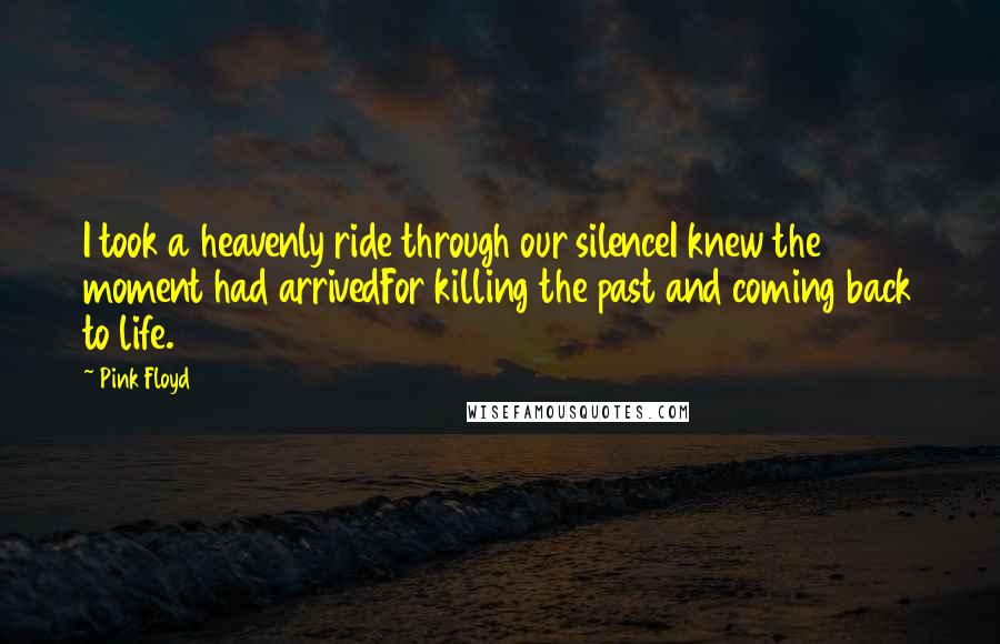 Pink Floyd Quotes: I took a heavenly ride through our silenceI knew the moment had arrivedFor killing the past and coming back to life.