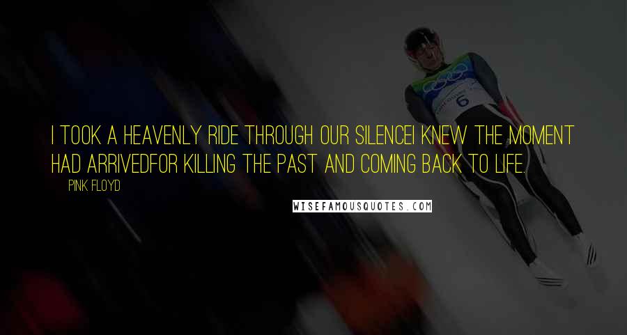 Pink Floyd Quotes: I took a heavenly ride through our silenceI knew the moment had arrivedFor killing the past and coming back to life.