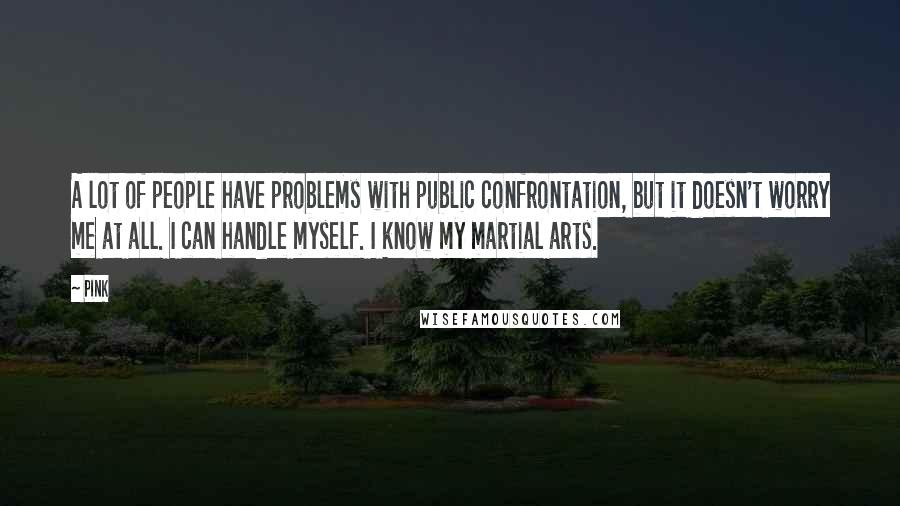 Pink Quotes: A lot of people have problems with public confrontation, but it doesn't worry me at all. I can handle myself. I know my martial arts.