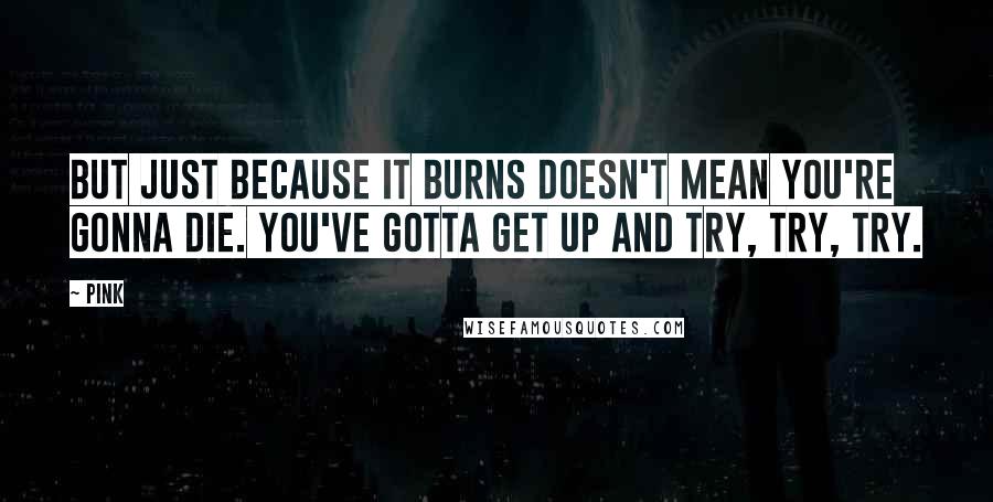 Pink Quotes: But just because it burns doesn't mean you're gonna die. You've gotta get up and try, try, try.