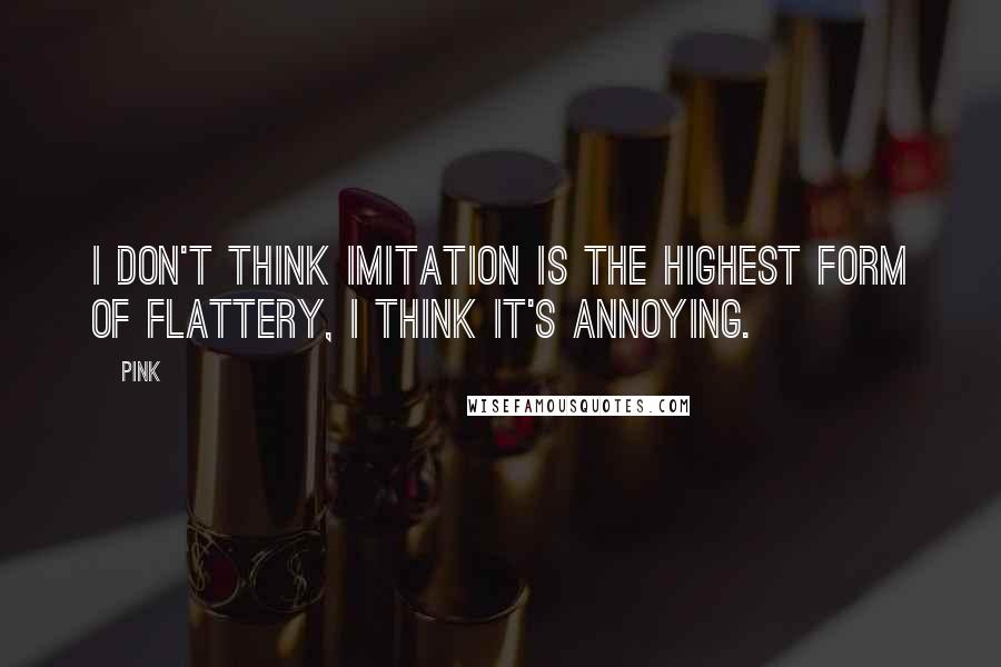Pink Quotes: I don't think imitation is the highest form of flattery, I think it's annoying.