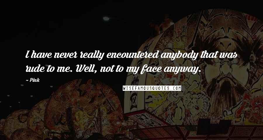 Pink Quotes: I have never really encountered anybody that was rude to me. Well, not to my face anyway.