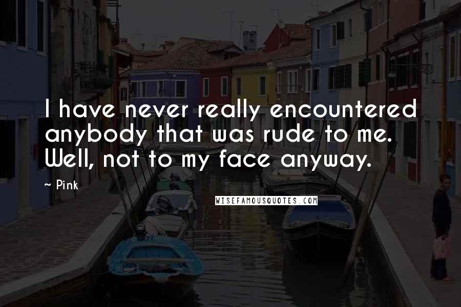 Pink Quotes: I have never really encountered anybody that was rude to me. Well, not to my face anyway.