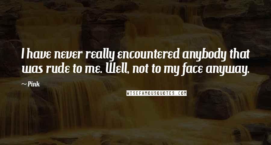 Pink Quotes: I have never really encountered anybody that was rude to me. Well, not to my face anyway.