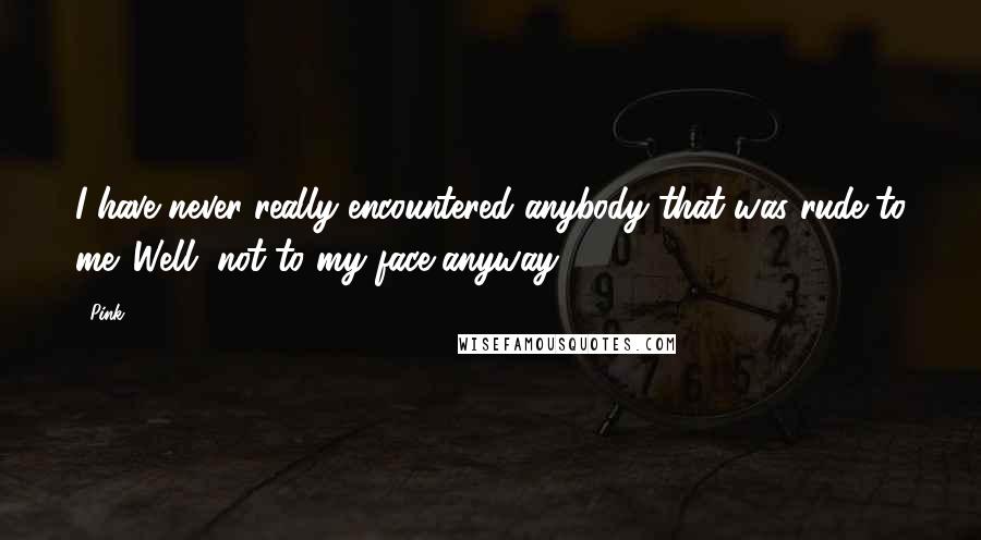 Pink Quotes: I have never really encountered anybody that was rude to me. Well, not to my face anyway.