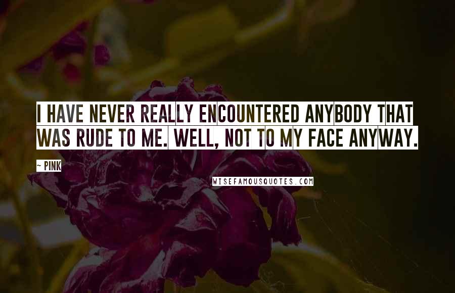 Pink Quotes: I have never really encountered anybody that was rude to me. Well, not to my face anyway.