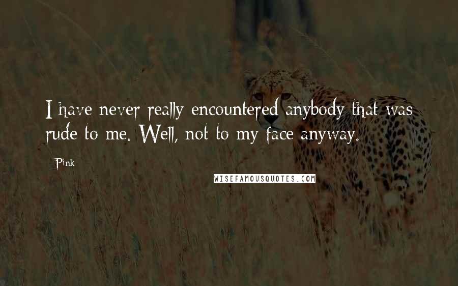 Pink Quotes: I have never really encountered anybody that was rude to me. Well, not to my face anyway.