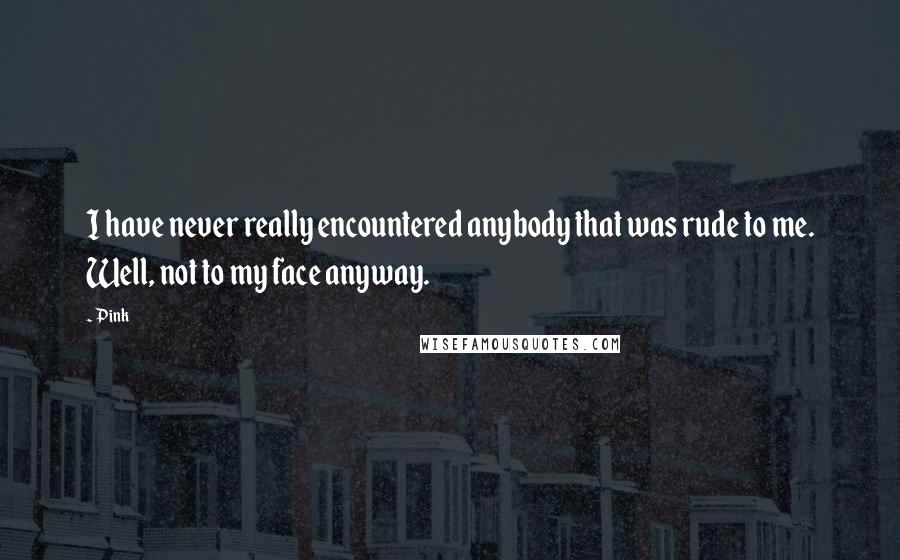 Pink Quotes: I have never really encountered anybody that was rude to me. Well, not to my face anyway.