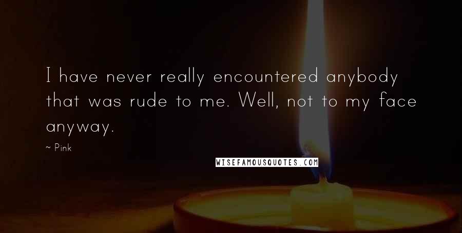 Pink Quotes: I have never really encountered anybody that was rude to me. Well, not to my face anyway.