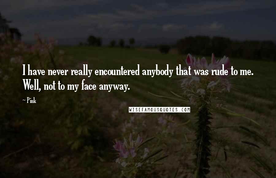 Pink Quotes: I have never really encountered anybody that was rude to me. Well, not to my face anyway.