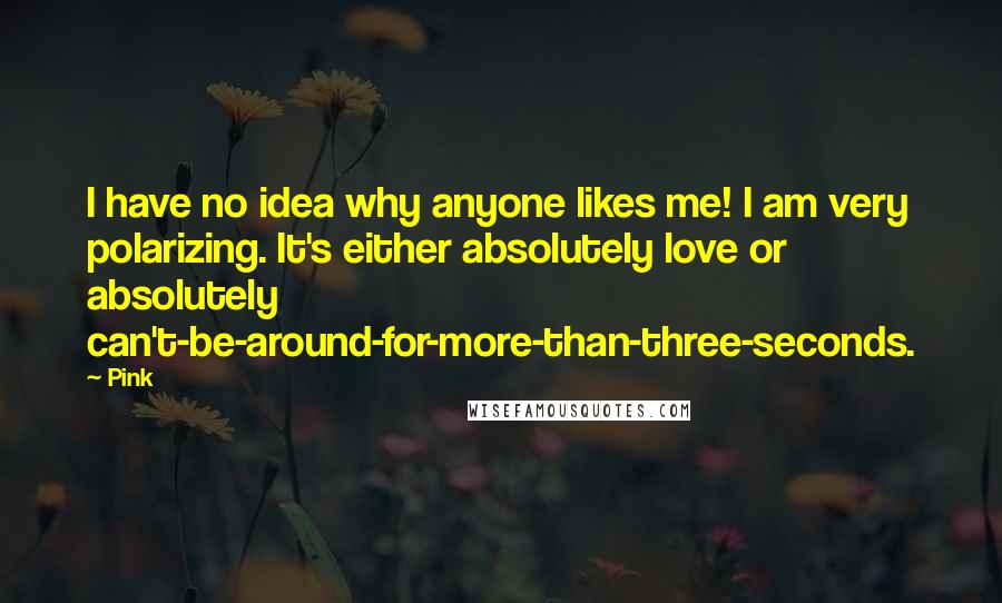 Pink Quotes: I have no idea why anyone likes me! I am very polarizing. It's either absolutely love or absolutely can't-be-around-for-more-than-three-seconds.