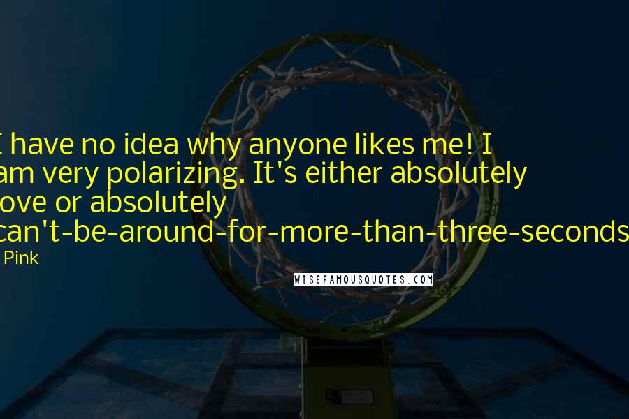 Pink Quotes: I have no idea why anyone likes me! I am very polarizing. It's either absolutely love or absolutely can't-be-around-for-more-than-three-seconds.