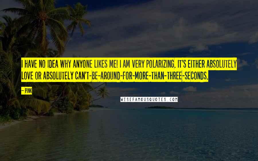 Pink Quotes: I have no idea why anyone likes me! I am very polarizing. It's either absolutely love or absolutely can't-be-around-for-more-than-three-seconds.