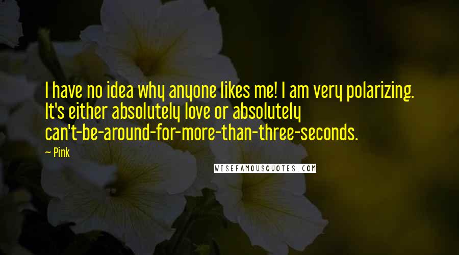 Pink Quotes: I have no idea why anyone likes me! I am very polarizing. It's either absolutely love or absolutely can't-be-around-for-more-than-three-seconds.